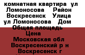 2-комнатная квартира, ул.Ломоносова! › Район ­ Воскресенск › Улица ­ ул.Ломоносова › Дом ­ 96 › Общая площадь ­ 1 650 000 › Цена ­ 1 650 000 - Московская обл., Воскресенский р-н, Воскресенск г. Недвижимость » Квартиры продажа   